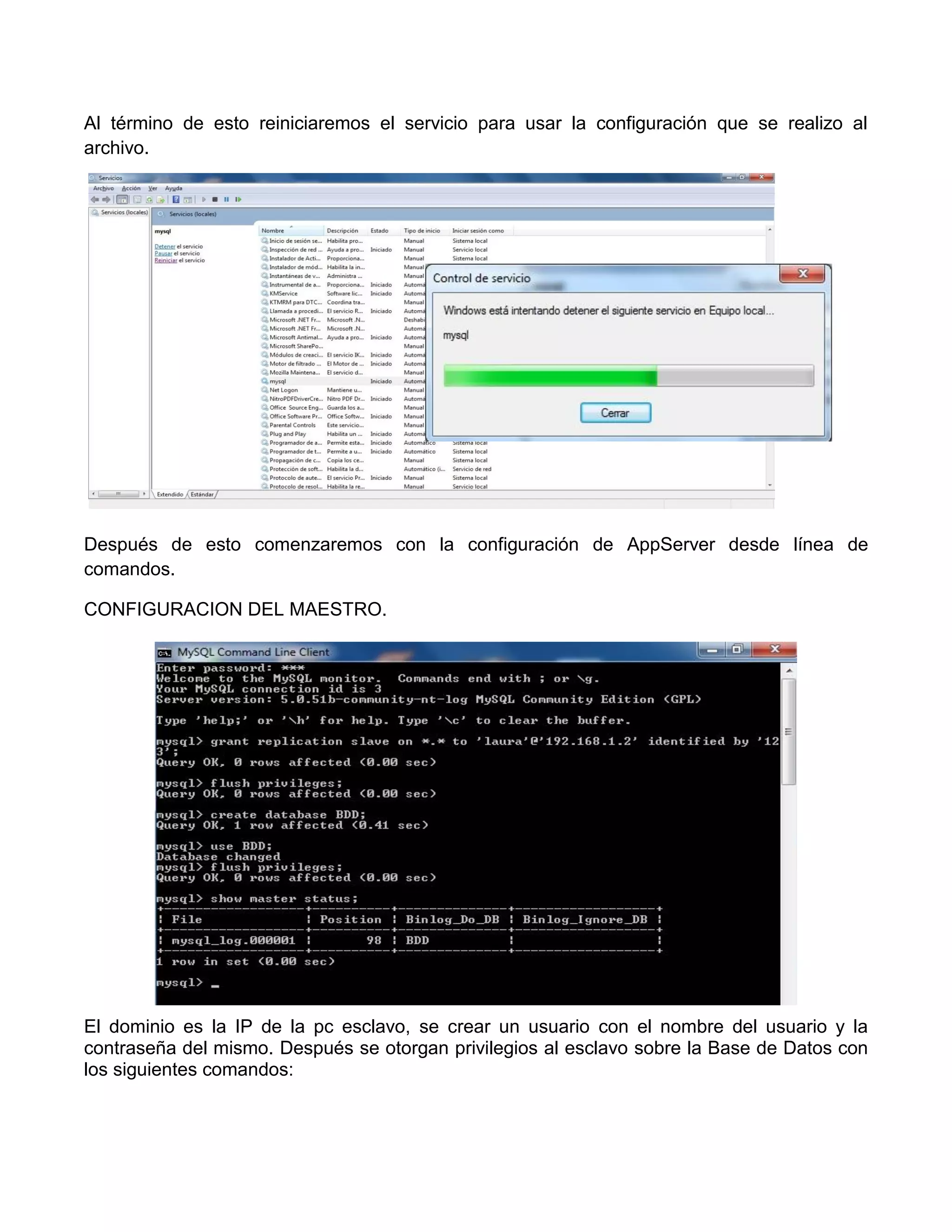 Al término de esto reiniciaremos el servicio para usar la configuración que se realizo al
archivo.




Después de esto comenzaremos con la configuración de AppServer desde línea de
comandos.

CONFIGURACION DEL MAESTRO.




El dominio es la IP de la pc esclavo, se crear un usuario con el nombre del usuario y la
contraseña del mismo. Después se otorgan privilegios al esclavo sobre la Base de Datos con
los siguientes comandos:
 