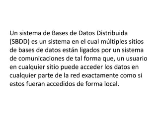 Un sistema de Bases de Datos Distribuida
(SBDD) es un sistema en el cual múltiples sitios
de bases de datos están ligados por un sistema
de comunicaciones de tal forma que, un usuario
en cualquier sitio puede acceder los datos en
cualquier parte de la red exactamente como si
estos fueran accedidos de forma local.