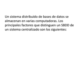 Un sistema distribuido de bases de datos se
almacenan en varias computadoras. Los
principales factores que distinguen un SBDD de
un sistema centralizado son los siguientes: