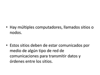 • Hay múltiples computadores, llamados sitios o
nodos.
• Estos sitios deben de estar comunicados por
medio de algún tipo de red de
comunicaciones para transmitir datos y
órdenes entre los sitios.