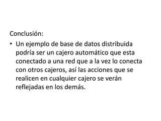Conclusión:
• Un ejemplo de base de datos distribuida
podría ser un cajero automático que esta
conectado a una red que a la vez lo conecta
con otros cajeros, así las acciones que se
realicen en cualquier cajero se verán
reflejadas en los demás.