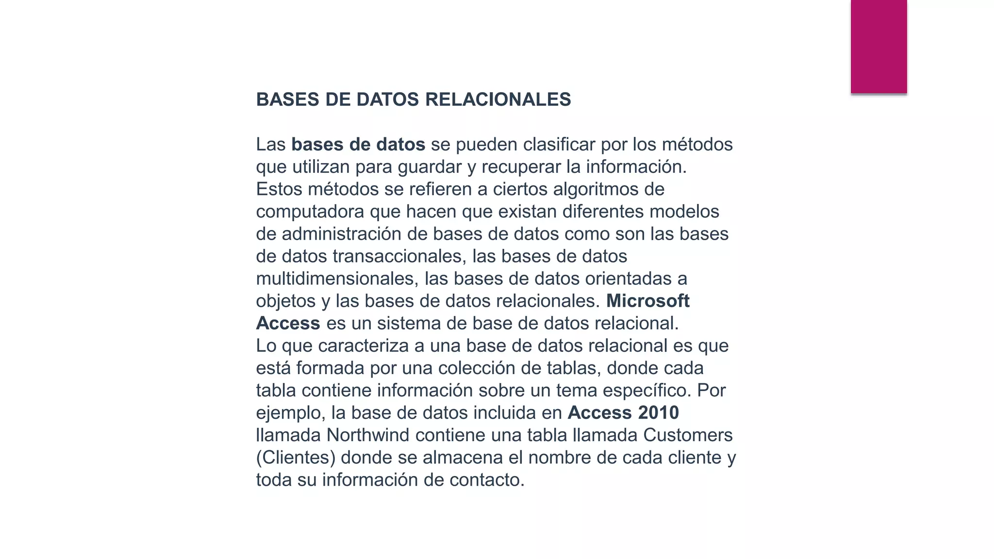 BASES DE DATOS RELACIONALES
Las bases de datos se pueden clasificar por los métodos
que utilizan para guardar y recuperar la información.
Estos métodos se refieren a ciertos algoritmos de
computadora que hacen que existan diferentes modelos
de administración de bases de datos como son las bases
de datos transaccionales, las bases de datos
multidimensionales, las bases de datos orientadas a
objetos y las bases de datos relacionales. Microsoft
Access es un sistema de base de datos relacional.
Lo que caracteriza a una base de datos relacional es que
está formada por una colección de tablas, donde cada
tabla contiene información sobre un tema específico. Por
ejemplo, la base de datos incluida en Access 2010
llamada Northwind contiene una tabla llamada Customers
(Clientes) donde se almacena el nombre de cada cliente y
toda su información de contacto.
 