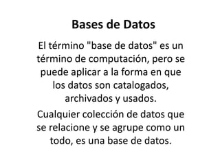 Bases de Datos
El término "base de datos" es un
término de computación, pero se
puede aplicar a la forma en que
los datos son catalogados,
archivados y usados.
Cualquier colección de datos que
se relacione y se agrupe como un
todo, es una base de datos.
 
