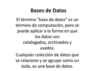 Bases de Datos El término "base de datos" es un término de computación, pero se puede aplicar a la forma en que los datos son catalogados, archivados y usados. Cualquier colección de datos que se relacione y se agrupe como un todo, es una base de datos.  