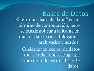Bases de Datos El término "base de datos" es un término de computación, pero se puede aplicar a la forma en que los datos son catalogados, archivados y usados. Cualquier colección de datos que se relacione y se agrupe como un todo, es una base de datos.  