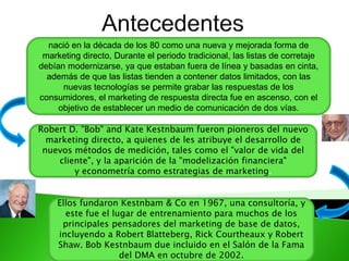nació en la década de los 80 como una nueva y mejorada forma de
marketing directo, Durante el periodo tradicional, las listas de corretaje
debían modernizarse, ya que estaban fuera de línea y basadas en cinta,
además de que las listas tienden a contener datos limitados, con las
nuevas tecnologías se permite grabar las respuestas de los
consumidores, el marketing de respuesta directa fue en ascenso, con el
objetivo de establecer un medio de comunicación de dos vías.
Robert D. "Bob" and Kate Kestnbaum fueron pioneros del nuevo
marketing directo, a quienes de les atribuye el desarrollo de
nuevos métodos de medición, tales como el "valor de vida del
cliente", y la aparición de la "modelización financiera"
y econometría como estrategias de marketing.
Ellos fundaron Kestnbam & Co en 1967, una consultoría, y
este fue el lugar de entrenamiento para muchos de los
principales pensadores del marketing de base de datos,
incluyendo a Robert Blatteberg, Rick Courtheaux y Robert
Shaw. Bob Kestnbaum due incluido en el Salón de la Fama
del DMA en octubre de 2002.
 