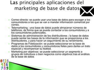  Correo directo: se puede usar una base de datos para escoger a los
consumidores a los que se van a mandar información comercial por
correo.
 Telemarketing : una base de datos puede almacenar números de
teléfonos, de forma que se puede contactar a los consumidores y a
los consumidores potenciales.
 Sistemas de administración de los distribuidores : la base de datos
puede sentar las bases de la información que se proporciona a los
distribuidores, y para hacer un seguimiento de su rendimiento.
 Programas de Fidelización: se puede seleccionar en la base de
datos a los consumidores y consumidoras fieles para darles un trato
especial y recompensar su lealtad.
 Marketing por objetivos: se puede seleccionar un segmento a
grupos de individuos o bien negocios como objetivos tras el análisis
de la base de datos
 