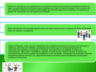 Fuentes de Información: las organizaciones de cualquier tamaño puede emplear el marketing de bases de
datos, es especialmente recomendado para empresas con un gran número de clientes. Esto es porque una
gran población proporciona mayores oportunidades de encontrar segmentos de clientes o prospectos que
pueden ser contactados de una manera personalizada.
Datos del cliente: los mercadólogos de bases de datos buscan tener la mayoría de datos disponibles
sobre los clientes y prospectos.
Datos de Negocio: Para muchos vendedores de compañías business-to-business (De empresa a
empresa), el número de clientes y prospectos será menor que en empresas Business to
consumer (De empresa a consumidor). Además, sus relaciones con clientes se basan en
intermediarios9 tales como vendedores, agentes y distribuidores, además de que el número de
transacciones por cliente pueden ser pequeñas. Como resultado, vendedores de empresas business-
to-business podrían no tener a su disposición tanta información como vendedores de empresas
business-to-consumer
 