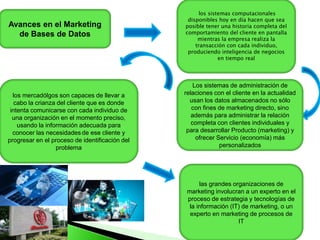 Avances en el Marketing
de Bases de Datos
los sistemas computacionales
disponibles hoy en día hacen que sea
posible tener una historia completa del
comportamiento del cliente en pantalla
mientras la empresa realiza la
transacción con cada individuo,
produciendo inteligencia de negocios
en tiempo real
Los sistemas de administración de
relaciones con el cliente en la actualidad
usan los datos almacenados no sólo
con fines de marketing directo, sino
además para administrar la relación
completa con clientes individuales y
para desarrollar Producto (marketing) y
ofrecer Servicio (economía) más
personalizados
los mercadólgos son capaces de llevar a
cabo la crianza del cliente que es donde
intenta comunicarse con cada individuo de
una organización en el momento preciso,
usando la información adecuada para
conocer las necesidades de ese cliente y
progresar en el proceso de identificación del
problema
las grandes organizaciones de
marketing involucran a un experto en el
proceso de estrategia y tecnologías de
la información (IT) de marketing, o un
experto en marketing de procesos de
IT
 