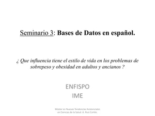 Seminario 3: Bases de Datos en español.

¿ Que influencia tiene el estilo de vida en los problemas de
sobrepeso y obesidad en adultos y ancianos ?

ENFISPO
IME
Máster en Nuevas Tendencias Asistenciales
en Ciencias de la Salud. A. Ruiz Cortés.

 