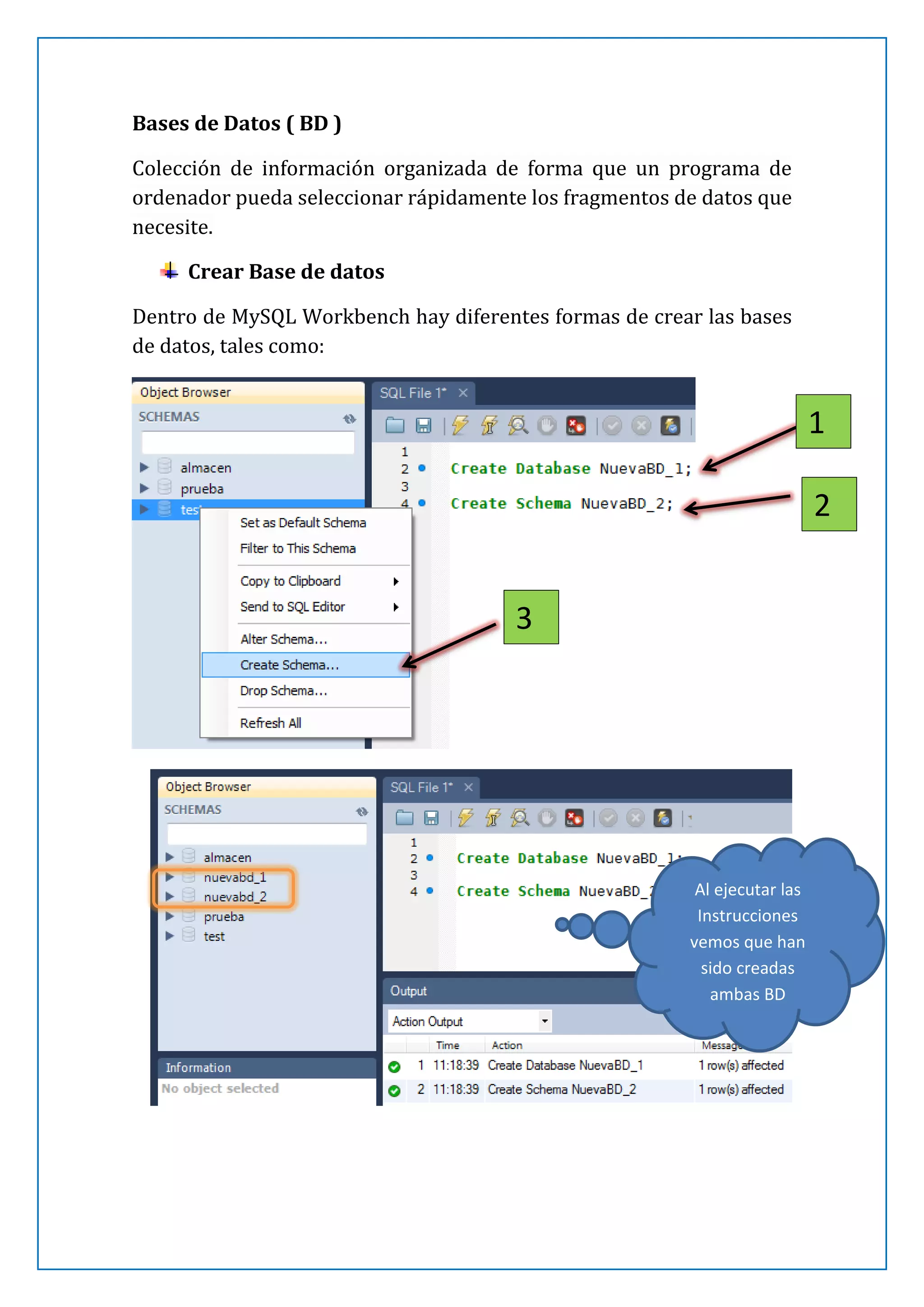 Bases de Datos ( BD )
Colección de información organizada de forma que un programa de
ordenador pueda seleccionar rápidamente los fragmentos de datos que
necesite.
Crear Base de datos
Dentro de MySQL Workbench hay diferentes formas de crear las bases
de datos, tales como:

1
2
3

Al ejecutar las
Instrucciones
vemos que han
sido creadas
ambas BD

 
