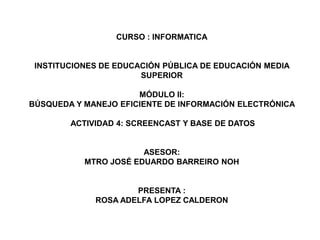 CURSO : INFORMATICA
INSTITUCIONES DE EDUCACIÓN PÚBLICA DE EDUCACIÓN MEDIA
SUPERIOR
MÓDULO II:
BÚSQUEDA Y MANEJO EFICIENTE DE INFORMACIÓN ELECTRÓNICA
ACTIVIDAD 4: SCREENCAST Y BASE DE DATOS
ASESOR:
MTRO JOSÉ EDUARDO BARREIRO NOH
PRESENTA :
ROSA ADELFA LOPEZ CALDERON
 