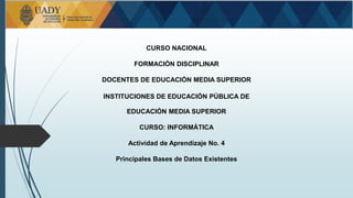 CURSO NACIONAL
FORMACIÓN DISCIPLINAR
DOCENTES DE EDUCACIÓN MEDIA SUPERIOR
INSTITUCIONES DE EDUCACIÓN PÚBLICA DE
EDUCACIÓN MEDIA SUPERIOR
CURSO: INFORMÁTICA
Actividad de Aprendizaje No. 4
Principales Bases de Datos Existentes
 