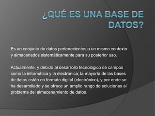 Es un conjunto de datos pertenecientes a un mismo contexto 
y almacenados sistemáticamente para su posterior uso. 
Actualmente, y debido al desarrollo tecnológico de campos 
como la informática y la electrónica, la mayoría de las bases 
de datos están en formato digital (electrónico), y por ende se 
ha desarrollado y se ofrece un amplio rango de soluciones al 
problema del almacenamiento de datos. 
 
