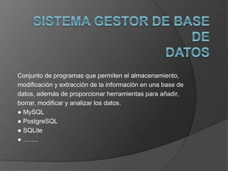 Conjunto de programas que permiten el almacenamiento, 
modificación y extracción de la información en una base de 
datos, además de proporcionar herramientas para añadir, 
borrar, modificar y analizar los datos. 
● MySQL 
● PostgreSQL 
● SQLite 
● ……. 
 