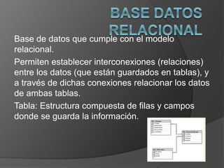 Base de datos que cumple con el modelo 
relacional. 
Permiten establecer interconexiones (relaciones) 
entre los datos (que están guardados en tablas), y 
a través de dichas conexiones relacionar los datos 
de ambas tablas. 
Tabla: Estructura compuesta de filas y campos 
donde se guarda la información. 
 