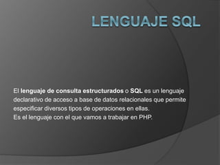 El lenguaje de consulta estructurados o SQL es un lenguaje 
declarativo de acceso a base de datos relacionales que permite 
especificar diversos tipos de operaciones en ellas. 
Es el lenguaje con el que vamos a trabajar en PHP. 
 