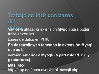 Vamos a utilizar la extensión Mysqli para poder 
trabajar con las 
bases de datos en PHP. 
En desarrolloweb tenemos la extensión Mysql 
que es la 
versión anterior a Mysqli (a partir de PHP 5 y 
posteriores) 
Más info: 
http://php.net/manual/es/book.mysqli.php 
 
