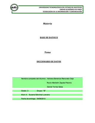 UNIVERSIDAD TECNONOLÓGICA DEL ESTADO DE ZACATECAS 
UNIDAD ACADÉMICA DE PINOS 
TECNOLOGÍAS DE LA INFORMACIÓN Y COMUNICACIÓN 
Materia 
BASE DE DATOS II 
Tema 
DICCIONARIO DE DATOS 
Nombre completo del Alumno : Adriana Berenice Renovato Ceja 
Rocío Marbelin Zapata Palomo 
Daniel Torres Salas 
Grado: 3                  Grupo: “ B”  
M.en A :  Susana Sánchez Luevano 
Fecha de entrega : 04/06/2013
 