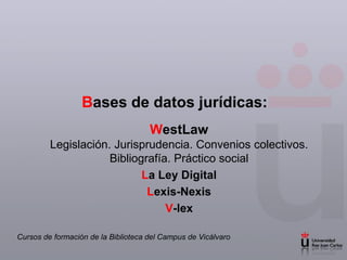 Bases de datos jurídicas:
                                     WestLaw
         Legislación. Jurisprudencia. Convenios colectivos.
                     Bibliografía. Práctico social
                            La Ley Digital
                             Lexis-Nexis
                                 V-lex

Cursos de formación de la Biblioteca del Campus de Vicálvaro
 