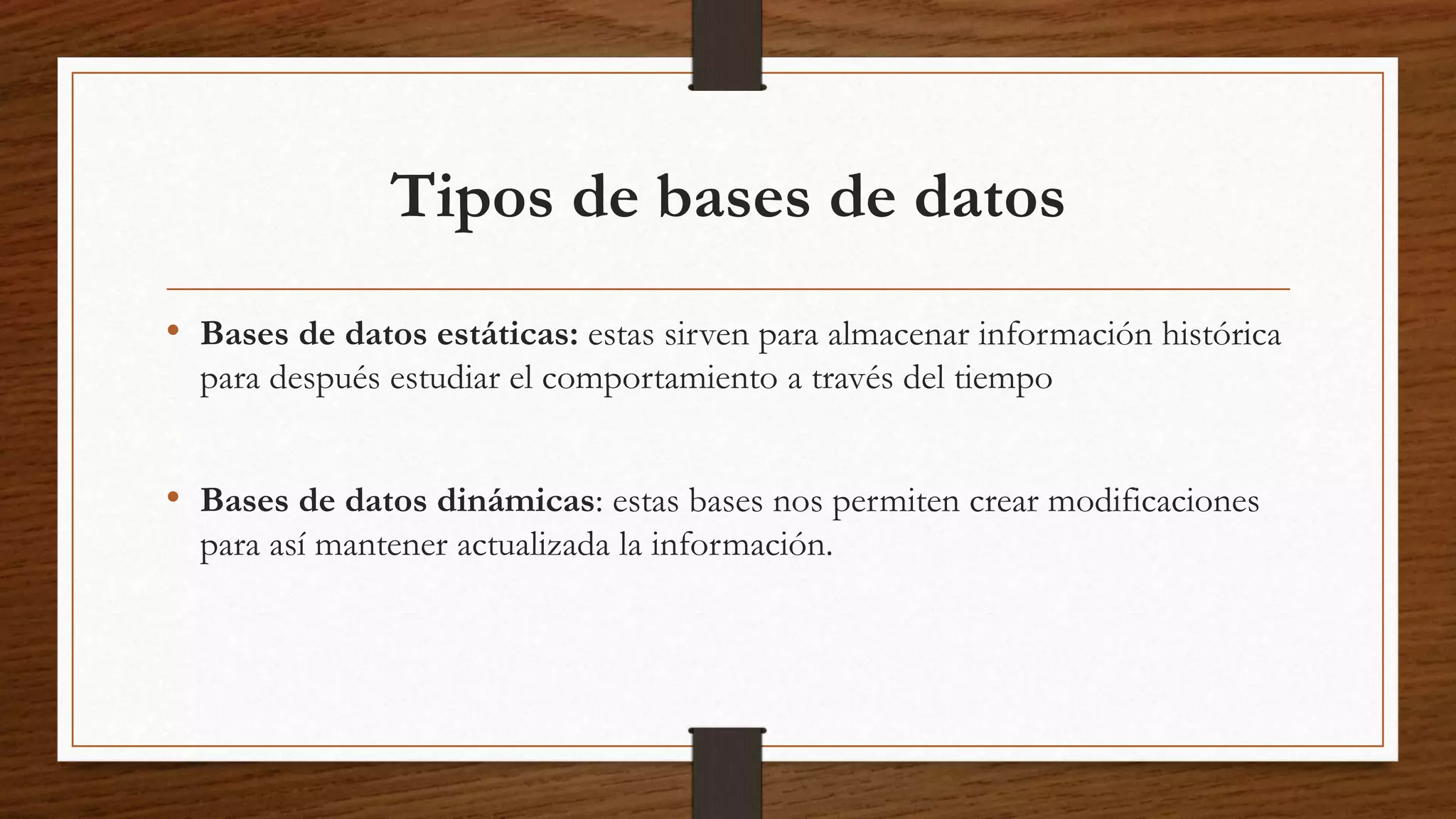 Tipos de bases de datos 
• Bases de datos estáticas: estas sirven para almacenar información histórica 
para después estudiar el comportamiento a través del tiempo 
• Bases de datos dinámicas: estas bases nos permiten crear modificaciones 
para así mantener actualizada la información. 
 