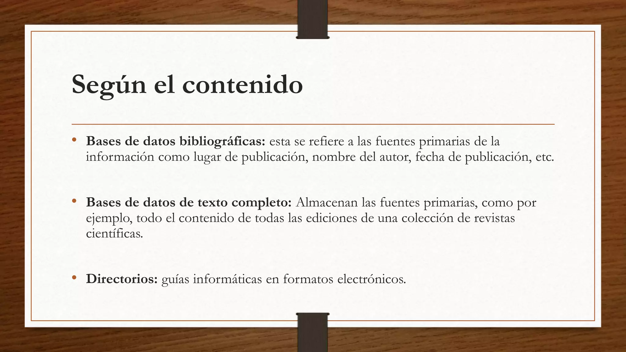 Según el contenido 
• Bases de datos bibliográficas: esta se refiere a las fuentes primarias de la 
información como lugar de publicación, nombre del autor, fecha de publicación, etc. 
• Bases de datos de texto completo: Almacenan las fuentes primarias, como por 
ejemplo, todo el contenido de todas las ediciones de una colección de revistas 
científicas. 
• Directorios: guías informáticas en formatos electrónicos. 
 