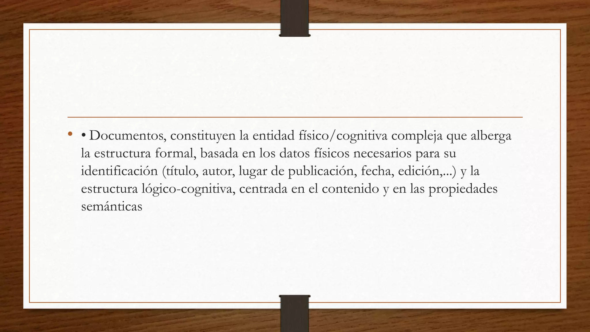 • • Documentos, constituyen la entidad físico/cognitiva compleja que alberga 
la estructura formal, basada en los datos físicos necesarios para su 
identificación (título, autor, lugar de publicación, fecha, edición,...) y la 
estructura lógico-cognitiva, centrada en el contenido y en las propiedades 
semánticas 
 