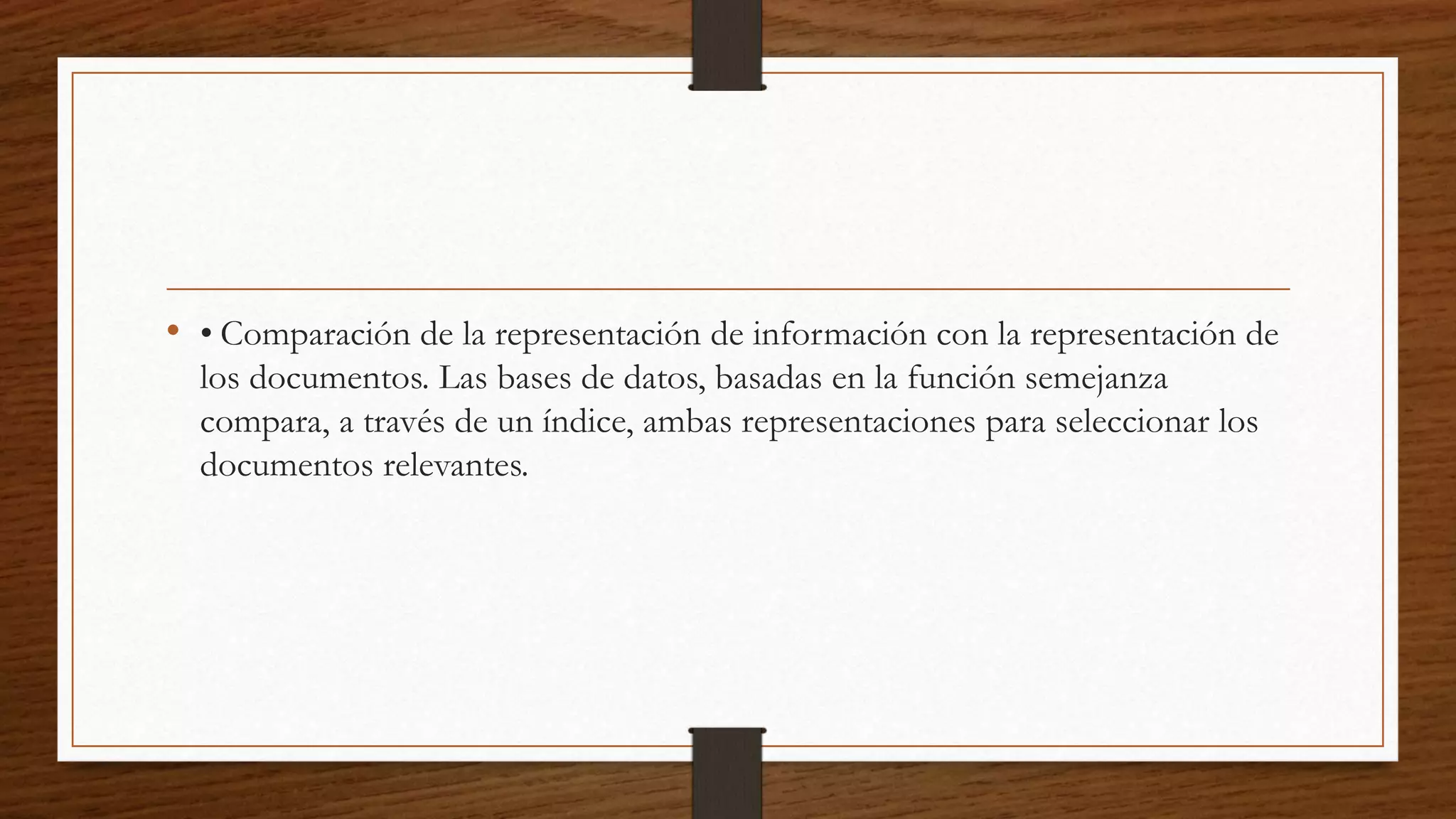 • • Comparación de la representación de información con la representación de 
los documentos. Las bases de datos, basadas en la función semejanza 
compara, a través de un índice, ambas representaciones para seleccionar los 
documentos relevantes. 

