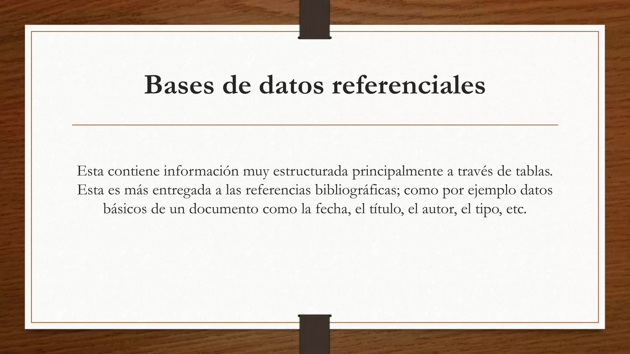 Bases de datos referenciales 
Esta contiene información muy estructurada principalmente a través de tablas. 
Esta es más entregada a las referencias bibliográficas; como por ejemplo datos 
básicos de un documento como la fecha, el título, el autor, el tipo, etc. 
 