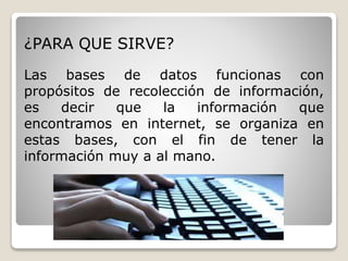¿PARA QUE SIRVE? 
Las bases de datos funcionas con 
propósitos de recolección de información, 
es decir que la información que 
encontramos en internet, se organiza en 
estas bases, con el fin de tener la 
información muy a al mano. 
 