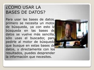 ¿COMO USAR LA 
BASES DE DATOS? 
Para usar las bases de datos, 
primero se necesita un motor 
de búsqueda, ya con esto la 
búsqueda en las bases de 
datos se vuelve más sencilla, 
sólo usas el buscador, para 
pedirle al motor de búsqueda 
que busque en estas bases de 
datos, y directamente con los 
resultados, puedes desprender 
la información que necesites. 
 