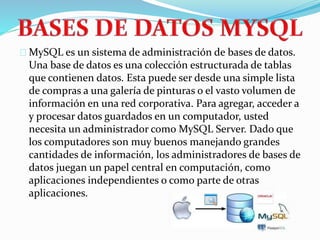 MySQL es un sistema de administración de bases de datos.
Una base de datos es una colección estructurada de tablas
que contienen datos. Esta puede ser desde una simple lista
de compras a una galería de pinturas o el vasto volumen de
información en una red corporativa. Para agregar, acceder a
y procesar datos guardados en un computador, usted
necesita un administrador como MySQL Server. Dado que
los computadores son muy buenos manejando grandes
cantidades de información, los administradores de bases de
datos juegan un papel central en computación, como
aplicaciones independientes o como parte de otras
aplicaciones.
 