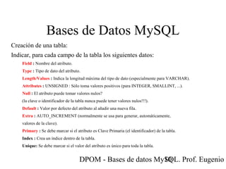 DPOM - Bases de datos MySQL. Prof. Eugenio T10
Bases de Datos MySQL
Creación de una tabla:
Indicar, para cada campo de la tabla los siguientes datos:
Field : Nombre del atributo.
Type : Tipo de dato del atributo.
Length/Values : Indica la longitud máxima del tipo de dato (especialmente para VARCHAR).
Attributes : UNSIGNED : Sólo toma valores positivos (para INTEGER, SMALLINT, ...).
Null : El atributo puede tomar valores nulos?
(la clave o identificador de la tabla nunca puede tener valores nulos!!!).
Default : Valor por defecto del atributo al añadir una nueva fila.
Extra : AUTO_INCREMENT (normalmente se usa para generar, automáticamente,
valores de la clave).
Primary : Se debe marcar si el atributo es Clave Primaria (el identificador) de la tabla.
Index : Crea un índice dentro de la tabla.
Unique: Se debe marcar si el valor del atributo es único para toda la tabla.
 
