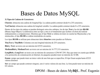 DPOM - Bases de datos MySQL. Prof. Eugenio T14
Bases de Datos MySQL
3) Tipos de Cadena de Caracteres:
Char(n): almacena una cadena de longitud fija. La cadena podrá contener desde 0 a 255 caracteres.
VarChar(n): almacena una cadena de longitud variable. La cadena podrá contener desde 0 a 255 caracteres.
Dentro de los tipos de cadena se pueden distinguir otros dos subtipos, los de tipo Text y los de tipo BLOB
(Binary large Object). La diferencia entre un tipo y otro es el tratamiento que reciben a la hora de realizar
ordenamientos y comparaciones. Mientras que el tipo Text se ordena sin tener en cuenta las Mayúsculas y las
minúsculas, el tipo BLOB se ordena teniéndolas en cuenta.
Los tipos BLOB se utilizan para almacenar datos binarios como pueden ser ficheros.
TinyText y TinyBlob: Columna con una longitud máxima de 255 caracteres.
Blob y Text: un texto con un máximo de 65535 caracteres.
MediumBlob y MediumText: un texto con un máximo de 16.777.215 caracteres.
LongBlob y LongText: un texto con un máximo de caracteres 4.294.967.295. Hay que tener en cuenta que debido
a los protocolos de comunicación en Internet, los paquetes pueden tener un máximo de 16 Mb.
Enum: campo que puede tener un único valor de una lista que se especifica. El tipo Enum acepta hasta 65535
valores distintos
Set: un campo que puede contener ninguno, uno ó varios valores de una lista. La lista puede tener un máximo de
64 valores.
 