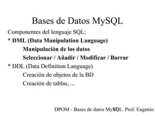 DPOM - Bases de datos MySQL. Prof. Eugenio T17
Bases de Datos MySQL
Componentes del lenguaje SQL:
* DML (Data Manipulation Language)
Manipulación de los datos
Seleccionar / Añadir / Modificar / Borrar
* DDL (Data Definition Language)
Creación de objetos de la BD
Creación de tablas, ...
 