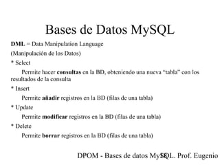DPOM - Bases de datos MySQL. Prof. Eugenio T18
Bases de Datos MySQL
DML = Data Manipulation Language
(Manipulación de los Datos)
* Select
Permite hacer consultas en la BD, obteniendo una nueva “tabla” con los
resultados de la consulta
* Insert
Permite añadir registros en la BD (filas de una tabla)
* Update
Permite modificar registros en la BD (filas de una tabla)
* Delete
Permite borrar registros en la BD (filas de una tabla)
 