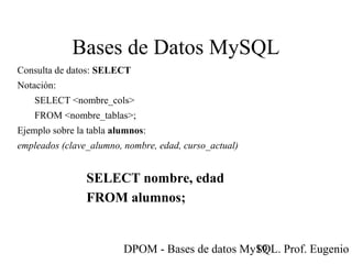 DPOM - Bases de datos MySQL. Prof. Eugenio T19
Bases de Datos MySQL
Consulta de datos: SELECT
Notación:
SELECT <nombre_cols>
FROM <nombre_tablas>;
Ejemplo sobre la tabla alumnos:
empleados (clave_alumno, nombre, edad, curso_actual)
SELECT nombre, edad
FROM alumnos;
 