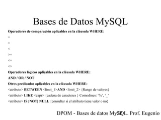 DPOM - Bases de datos MySQL. Prof. Eugenio T22
Bases de Datos MySQL
Operadores de comparación aplicables en la cláusula WHERE:
=
>
<
>=
<=
<>
Operadores lógicos aplicables en la cláusula WHERE:
AND / OR / NOT
Otros predicados aplicables en la cláusula WHERE:
<atributo> BETWEEN <limit_1>AND <limit_2> {Rango de valores}
<atributo> LIKE <expr> {cadena de caracteres } Comodines: ‘%’, ‘_’
<atributo> IS [NOT] NULL {consultar si el atributo tiene valor o no}
 