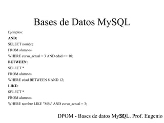 DPOM - Bases de datos MySQL. Prof. Eugenio T23
Bases de Datos MySQL
Ejemplos:
AND:
SELECT nombre
FROM alumnos
WHERE curso_actual = 3 AND edad >= 10;
BETWEEN:
SELECT *
FROM alumnos
WHERE edad BETWEEN 8 AND 12;
LIKE:
SELECT *
FROM alumnos
WHERE nombre LIKE "M%" AND curso_actual = 3;
 