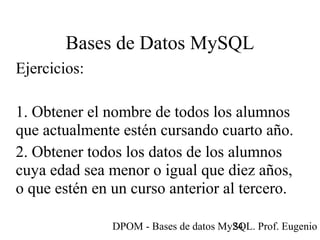 DPOM - Bases de datos MySQL. Prof. Eugenio T24
Bases de Datos MySQL
Ejercicios:
1. Obtener el nombre de todos los alumnos
que actualmente estén cursando cuarto año.
2. Obtener todos los datos de los alumnos
cuya edad sea menor o igual que diez años,
o que estén en un curso anterior al tercero.
 