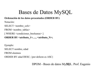 DPOM - Bases de datos MySQL. Prof. Eugenio T25
Bases de Datos MySQL
Ordenación de los datos presentados (ORDER BY)
Notación:
SELECT <nombre_cols>
FROM <nombre_tablas>
[ WHERE <condiciones_booleanas> ]
ORDER BY <atributo_1>, ..., <atributo_N>;
Ejemplo:
SELECT nombre, edad
FROM alumnos
ORDER BY edad DESC; {por defecto es ASC}
 