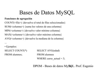 DPOM - Bases de datos MySQL. Prof. Eugenio T26
Bases de Datos MySQL
Funciones de agregación
COUNT(<fila>) {devuelve el total de filas seleccionadas}
SUM(<columna>) {suma los valores de una columna}
MIN(<columna>) {devuelve valor mínimo columna}
MAX(<columna>) {devuelve valor máximo columna}
AVG(<columna>) {devuelve la mediana de la columna}
...
• Ejemplos:
SELECT COUNT(*) SELECT AVG(edad)
FROM alumnos; FROM alumnos
WHERE curso_actual = 3;
 