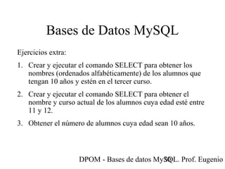 DPOM - Bases de datos MySQL. Prof. Eugenio T30
Bases de Datos MySQL
Ejercicios extra:
1. Crear y ejecutar el comando SELECT para obtener los
nombres (ordenados alfabéticamente) de los alumnos que
tengan 10 años y estén en el tercer curso.
2. Crear y ejecutar el comando SELECT para obtener el
nombre y curso actual de los alumnos cuya edad esté entre
11 y 12.
3. Obtener el número de alumnos cuya edad sean 10 años.
 