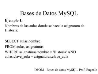 DPOM - Bases de datos MySQL. Prof. Eugenio T35
Bases de Datos MySQL
Ejemplo 1.
Nombres de las aulas donde se hace la asignatura de
Historia:
SELECT aulas.nombre
FROM aulas, asignaturas
WHERE asignaturas.nombre = 'Historia' AND
aulas.clave_aula = asignaturas.clave_aula
 