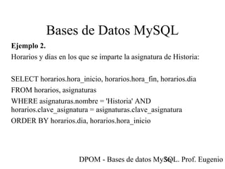 DPOM - Bases de datos MySQL. Prof. Eugenio T36
Bases de Datos MySQL
Ejemplo 2.
Horarios y dias en los que se imparte la asignatura de Historia:
SELECT horarios.hora_inicio, horarios.hora_fin, horarios.dia
FROM horarios, asignaturas
WHERE asignaturas.nombre = 'Historia' AND
horarios.clave_asignatura = asignaturas.clave_asignatura
ORDER BY horarios.dia, horarios.hora_inicio
 