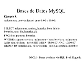 DPOM - Bases de datos MySQL. Prof. Eugenio T37
Bases de Datos MySQL
Ejemplo 3.
Asignaturas que comienzan entre 8:00 y 10:00:
SELECT asignaturas.nombre, horarios.hora_inicio,
horarios.hora_fin, horarios.dia
FROM asignaturas, horarios
WHERE asignaturas.clave_asignatura = horarios.clave_asignatura
AND horarios.hora_inicio BETWEEN '08:00:00' AND '10:00:00'
ORDER BY horarios.dia, horarios.hora_inicio, asignaturas.nombre
 