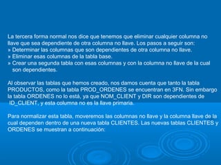 La tercera forma normal nos dice que tenemos que eliminar cualquier columna no
llave que sea dependiente de otra columna no llave. Los pasos a seguir son:
» Determinar las columnas que son dependientes de otra columna no llave.
» Eliminar esas columnas de la tabla base.
» Crear una segunda tabla con esas columnas y con la columna no llave de la cual
son dependientes.
Al observar las tablas que hemos creado, nos damos cuenta que tanto la tabla
PRODUCTOS, como la tabla PROD_ORDENES se encuentran en 3FN. Sin embargo
la tabla ORDENES no lo está, ya que NOM_CLIENT y DIR son dependientes de
ID_CLIENT, y esta columna no es la llave primaria.
Para normalizar esta tabla, moveremos las columnas no llave y la columna llave de la
cual dependen dentro de una nueva tabla CLIENTES. Las nuevas tablas CLIENTES y
ORDENES se muestran a continuación:

 