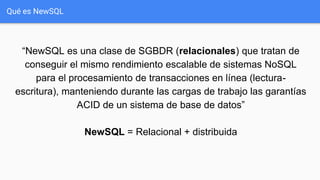 Qué es NewSQL
“NewSQL es una clase de SGBDR (relacionales) que tratan de
conseguir el mismo rendimiento escalable de sistemas NoSQL
para el procesamiento de transacciones en línea (lectura-
escritura), manteniendo durante las cargas de trabajo las garantías
ACID de un sistema de base de datos”
NewSQL = Relacional + distribuida
 