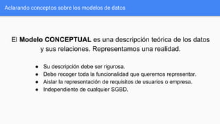 Aclarando conceptos sobre los modelos de datos
El Modelo CONCEPTUAL es una descripción teórica de los datos
y sus relaciones. Representamos una realidad.
● Su descripción debe ser rigurosa.
● Debe recoger toda la funcionalidad que queremos representar.
● Aislar la representación de requisitos de usuarios o empresa.
● Independiente de cualquier SGBD.
 