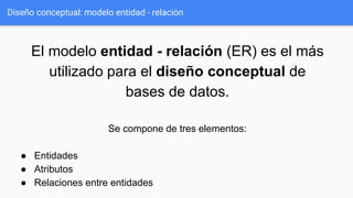 Diseño conceptual: modelo entidad - relación
El modelo entidad - relación (ER) es el más
utilizado para el diseño conceptual de
bases de datos.
Se compone de tres elementos:
● Entidades
● Atributos
● Relaciones entre entidades
 